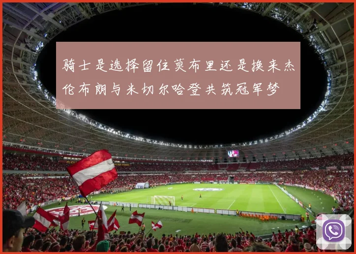 骑士是选择留住莫布里还是换来杰伦布朗与米切尔哈登共筑冠军梦