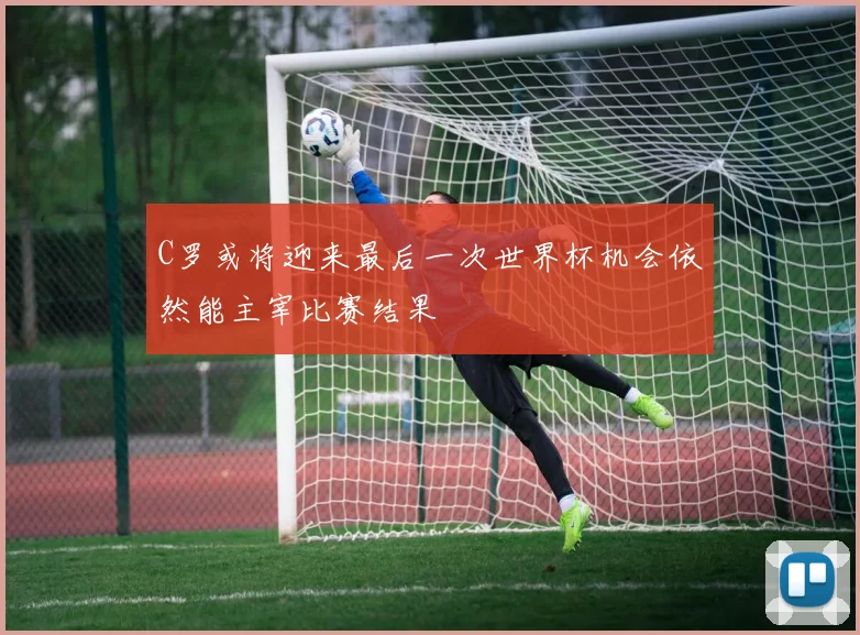C罗或将迎来最后一次世界杯机会依然能主宰比赛结果