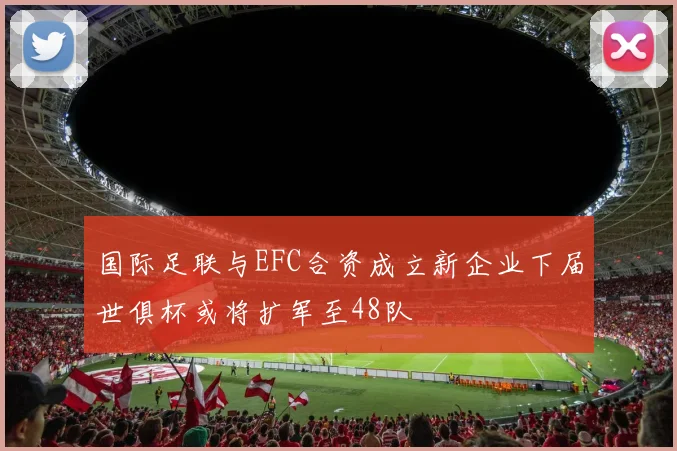 国际足联与EFC合资成立新企业下届世俱杯或将扩军至48队
