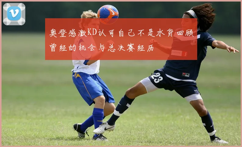 奥登感激KD认可自己不是水货回顾曾经的机会与总决赛经历