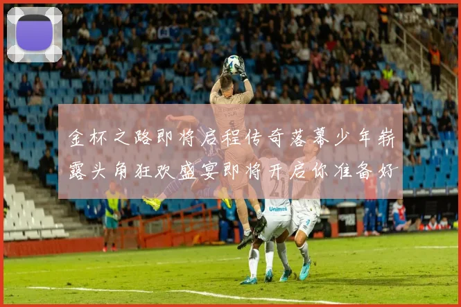 金杯之路即将启程传奇落幕少年崭露头角狂欢盛宴即将开启你准备好了吗