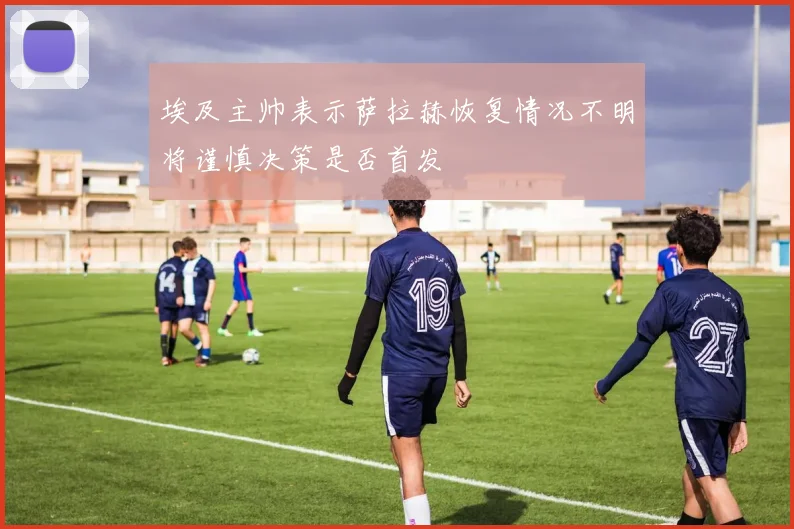 埃及主帅表示萨拉赫恢复情况不明将谨慎决策是否首发