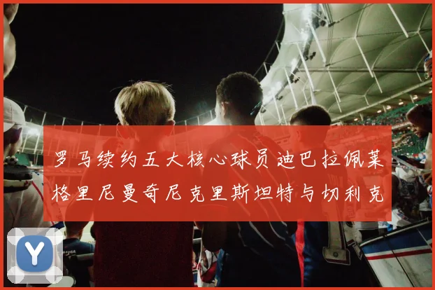 罗马续约五大核心球员迪巴拉佩莱格里尼曼奇尼克里斯坦特与切利克共创未来