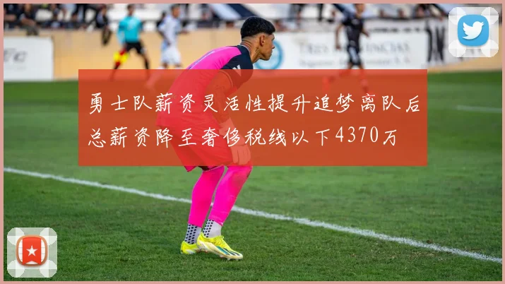 勇士队薪资灵活性提升追梦离队后总薪资降至奢侈税线以下4370万