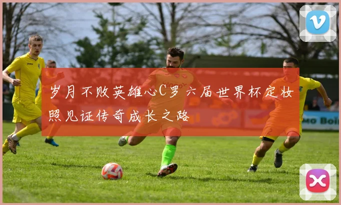 岁月不败英雄心C罗六届世界杯定妆照见证传奇成长之路