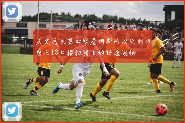 历史总决赛回顾詹姆斯两次失利与勇士18年横扫骑士的辉煌战绩