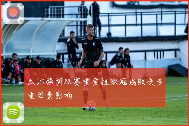 瓜帅强调联赛重要性欧冠成败受多重因素影响