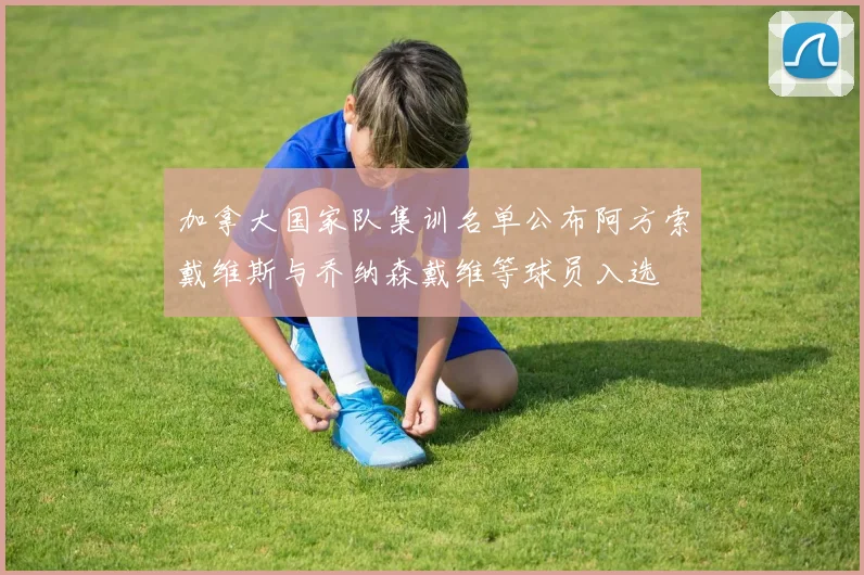 加拿大国家队集训名单公布阿方索戴维斯与乔纳森戴维等球员入选