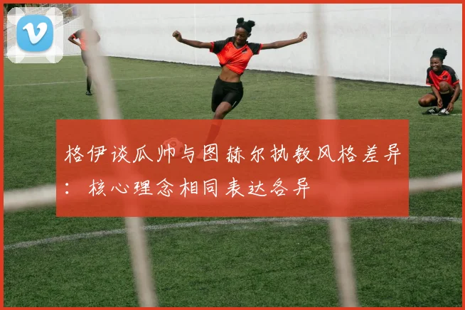 格伊谈瓜帅与图赫尔执教风格差异：核心理念相同表达各异