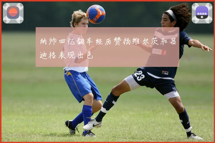 纳帅回忆翻车经历赞扬维尔茨和吕迪格表现出色