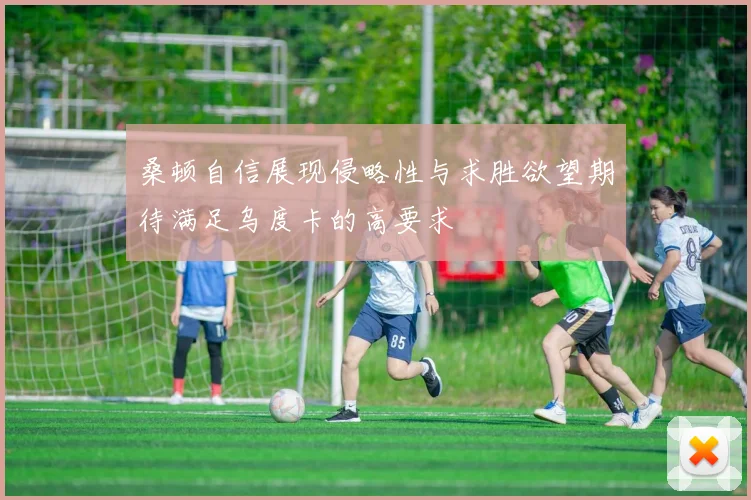 桑顿自信展现侵略性与求胜欲望期待满足乌度卡的高要求
