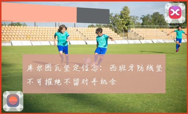 库尔图瓦坚定信念：西班牙防线坚不可摧绝不留对手机会