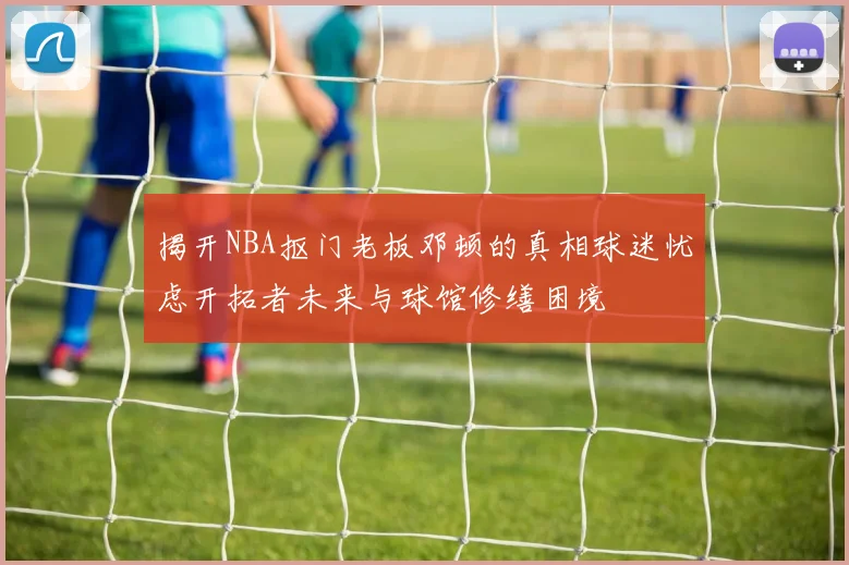 揭开NBA抠门老板邓顿的真相球迷忧虑开拓者未来与球馆修缮困境