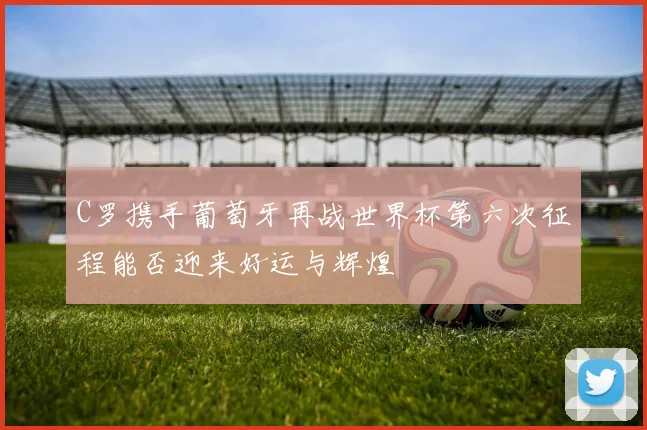 C罗携手葡萄牙再战世界杯第六次征程能否迎来好运与辉煌