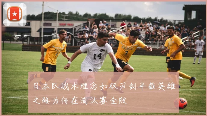 日本队战术理念如双刃剑半截英雄之路为何在淘汰赛全败