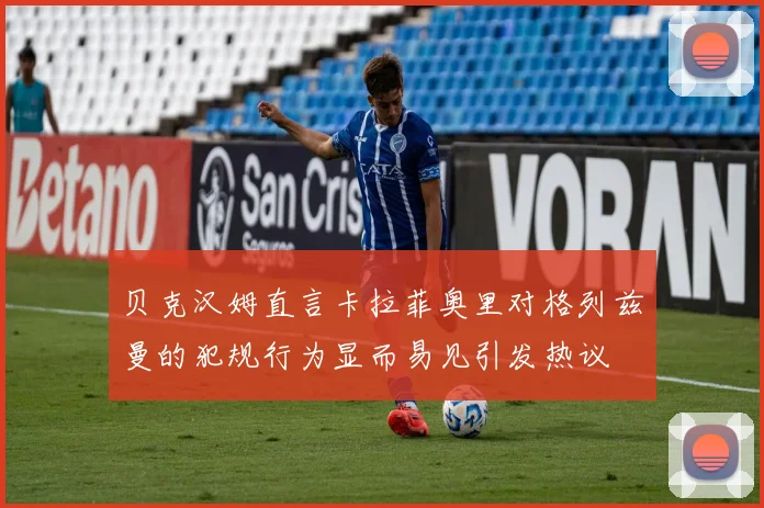 贝克汉姆直言卡拉菲奥里对格列兹曼的犯规行为显而易见引发热议