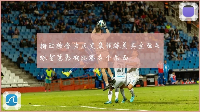 梅西被誉为历史最佳球员其全面足球智慧影响比赛各个层面