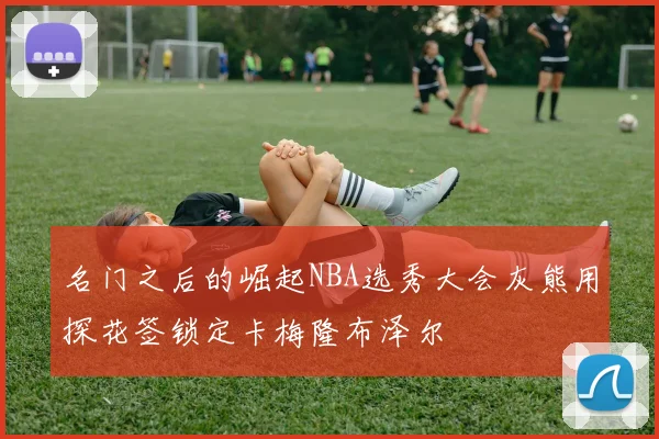 名门之后的崛起NBA选秀大会灰熊用探花签锁定卡梅隆布泽尔