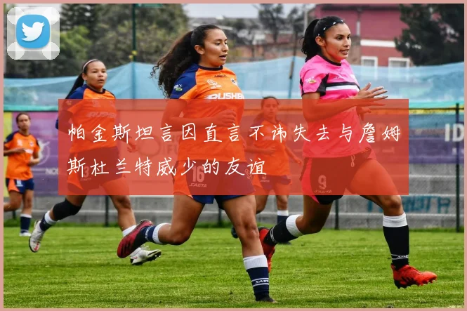 帕金斯坦言因直言不讳失去与詹姆斯杜兰特威少的友谊
