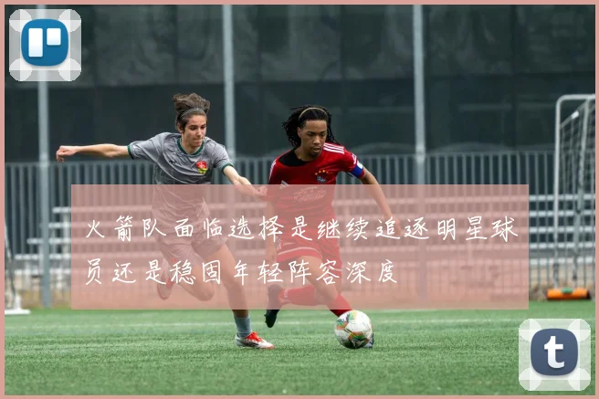 火箭队面临选择是继续追逐明星球员还是稳固年轻阵容深度